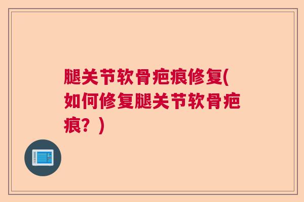 腿关节软骨疤痕修复(如何修复腿关节软骨疤痕?)