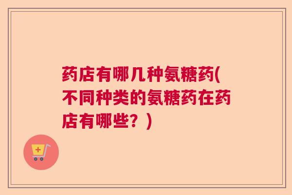 药店有哪几种氨糖药(不同种类的氨糖药在药店有哪些?)