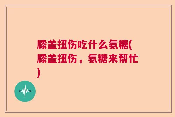 膝盖扭伤吃什么氨糖(膝盖扭伤，氨糖来帮忙)