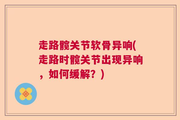 走路髋关节软骨异响(走路时髋关节出现异响,如何缓解?) 走路髋关节软骨异响(走路时髋关节出现异响,如何缓解?)