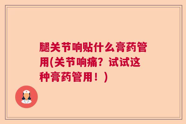 腿关节响贴什么膏药管用(关节响痛?试试这种膏药管用!)