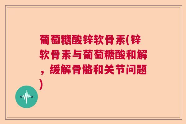 葡萄糖酸锌软骨素(锌软骨素与葡萄糖酸和解,缓解骨骼和关节问题)
