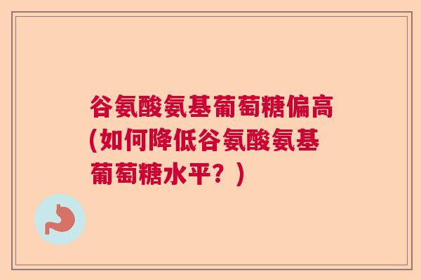 谷氨酸氨基葡萄糖偏高(如何降低谷氨酸氨基葡萄糖水平?) 谷氨酸氨基葡萄糖偏高(如何降低谷氨酸氨基葡萄糖水平?)