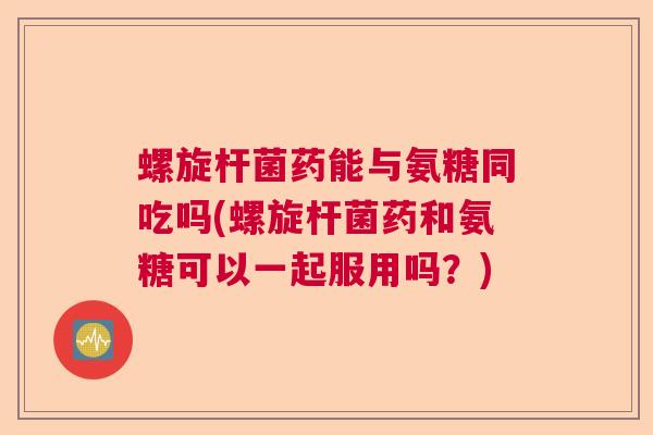 螺旋杆菌药能与氨糖同吃吗(螺旋杆菌药和氨糖可以一起服用吗?)