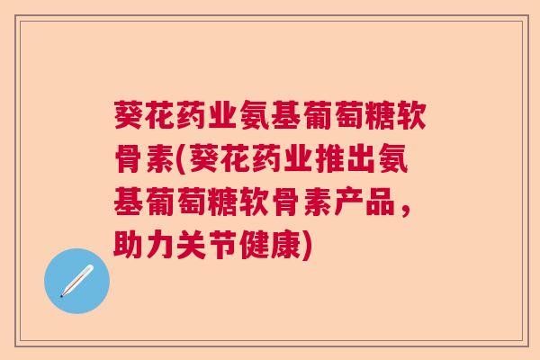 葵花药业氨基葡萄糖软骨素(葵花药业推出氨基葡萄糖软骨素产品，助力关节健康)