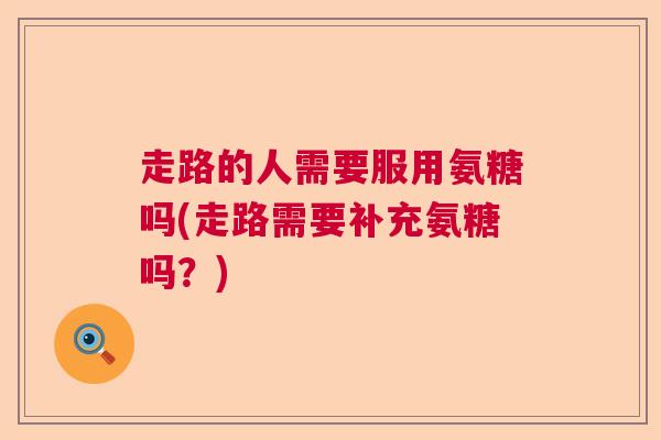 走路的人需要服用氨糖吗(走路需要补充氨糖吗?)