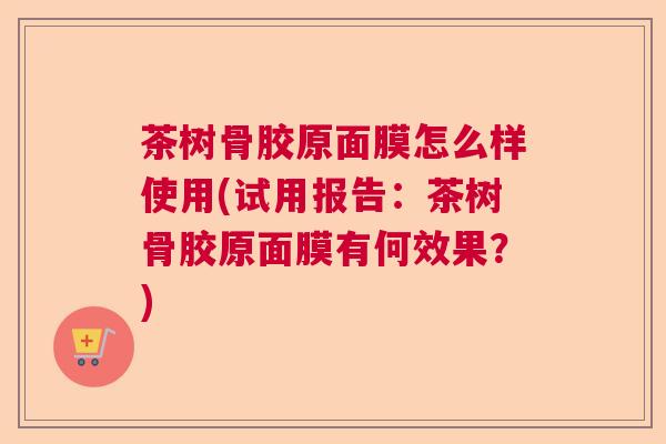茶树骨胶原面膜怎么样使用(试用报告:茶树骨胶原面膜有何效果?)