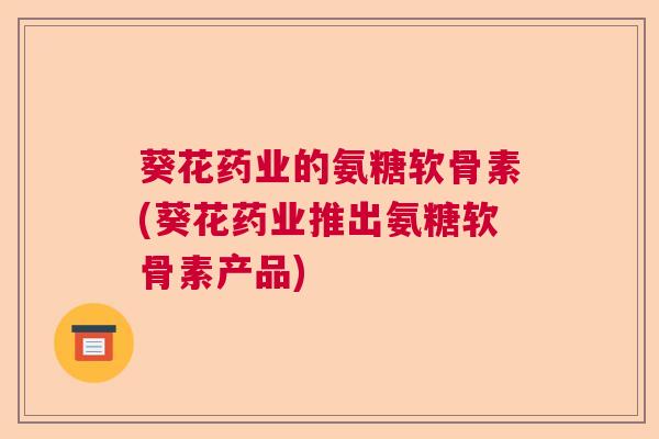 葵花药业的氨糖软骨素(葵花药业推出氨糖软骨素产品) 葵花药业的氨糖软骨素(葵花药业推出氨糖软骨素产品)