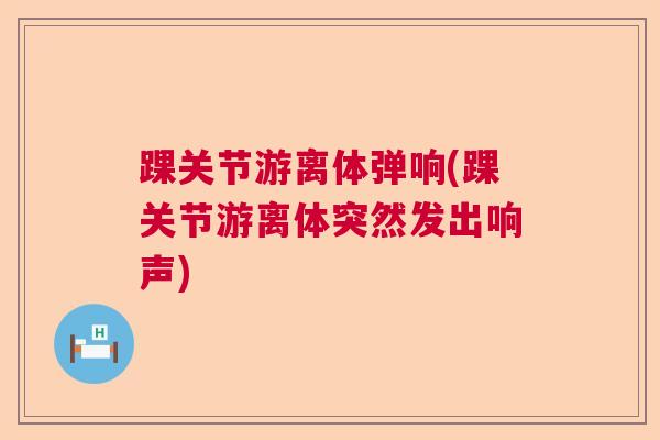 踝关节游离体弹响(踝关节游离体突然发出响声)