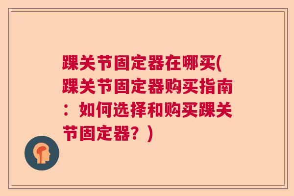 踝关节固定器在哪买(踝关节固定器购买指南：如何选择和购买踝关节固定器？)