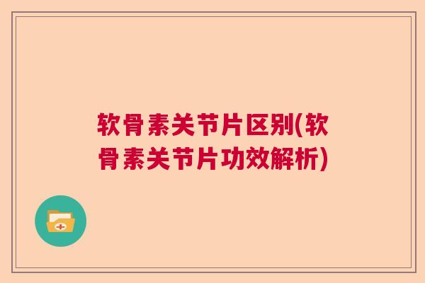 软骨素关节片区别(软骨素关节片功效解析)