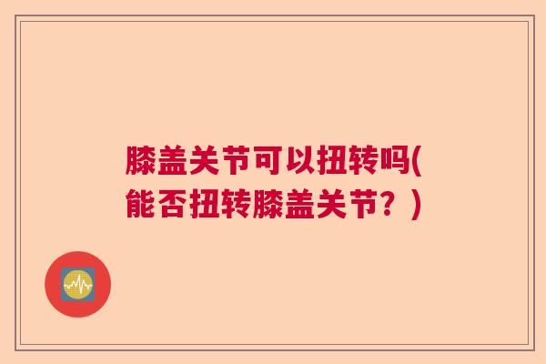 膝盖关节可以扭转吗(能否扭转膝盖关节？)