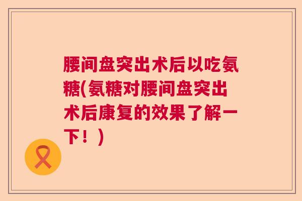 腰间盘突出术后以吃氨糖(氨糖对腰间盘突出术后康复的效果了解一下！)