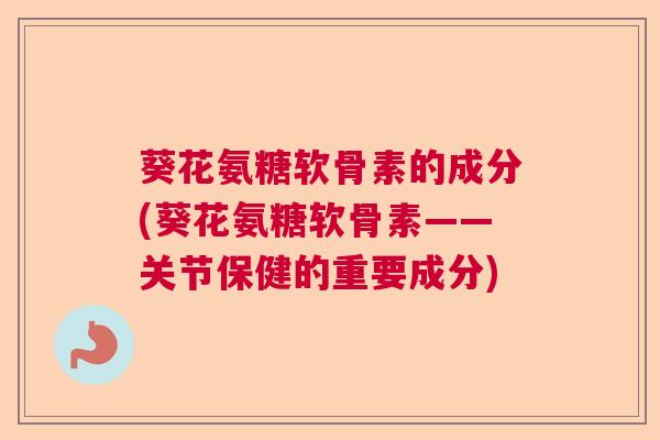 葵花氨糖软骨素的成分(葵花氨糖软骨素——关节保健的重要成分)