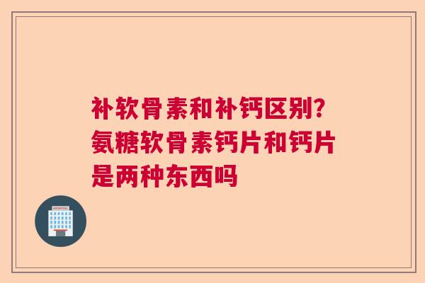补软骨素和补钙区别？氨糖软骨素钙片和钙片是两种东西吗