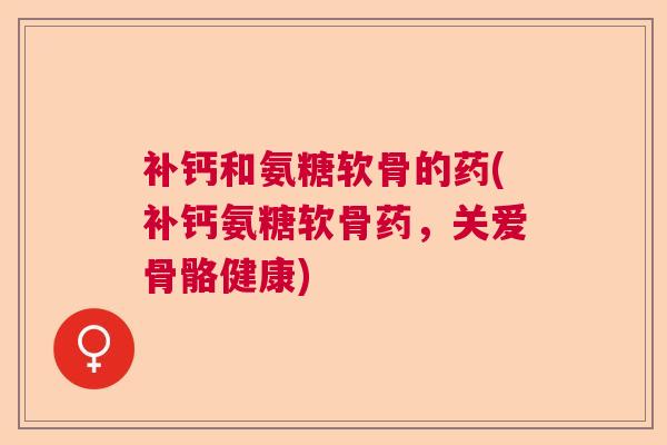补钙和氨糖软骨的药(补钙氨糖软骨药,关爱骨骼健康)