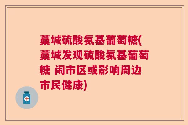 藁城硫酸氨基葡萄糖(藁城发现硫酸氨基葡萄糖 闹市区或影响周边市民健康)