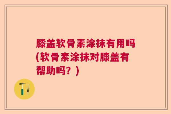 膝盖软骨素涂抹有用吗(软骨素涂抹对膝盖有帮助吗？)