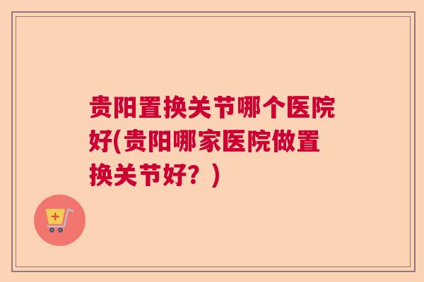 贵阳置换关节哪个医院好(贵阳哪家医院做置换关节好？)
