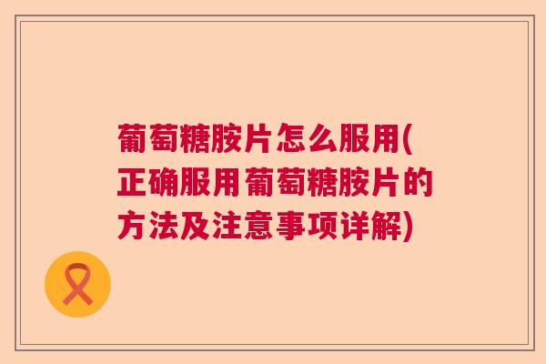 葡萄糖胺片怎么服用(正确服用葡萄糖胺片的方法及注意事项详解)
