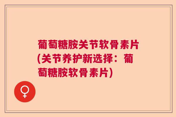 葡萄糖胺关节软骨素片(关节养护新选择:葡萄糖胺软骨素片)