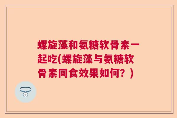 螺旋藻和氨糖软骨素一起吃(螺旋藻与氨糖软骨素同食效果如何?)
