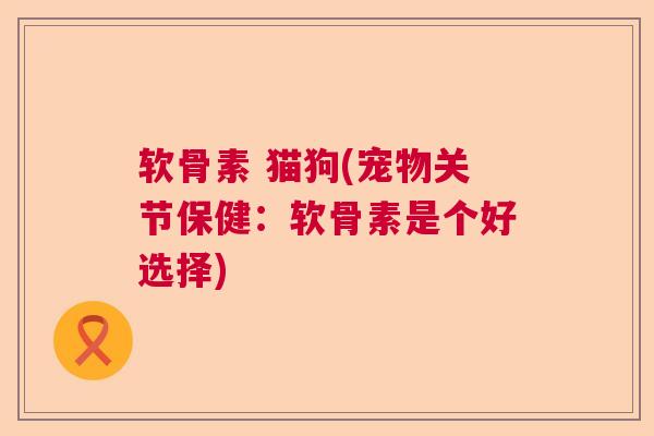 软骨素 猫狗(宠物关节保健:软骨素是个好选择)
