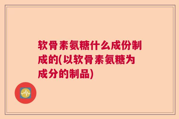 软骨素氨糖什么成份制成的(以软骨素氨糖为成分的制品)