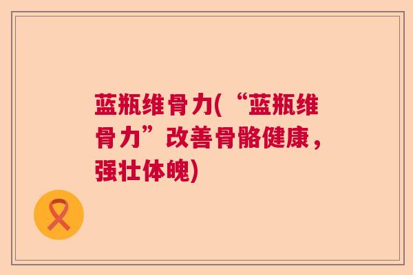 蓝瓶维骨力(“蓝瓶维骨力”改善骨骼健康,强壮体魄)