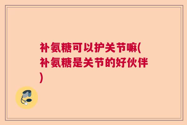 补氨糖可以护关节嘛(补氨糖是关节的好伙伴)