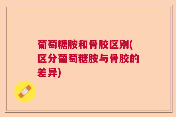 葡萄糖胺和骨胶区别(区分葡萄糖胺与骨胶的差异)