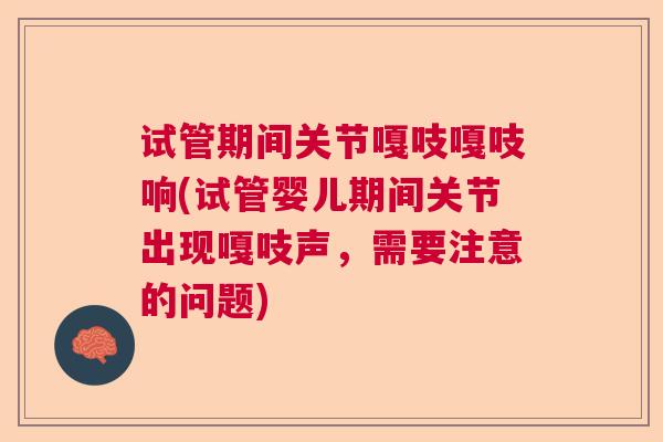 试管期间关节嘎吱嘎吱响(试管婴儿期间关节出现嘎吱声，需要注意的问题)