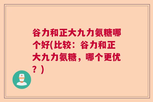 谷力和正大九力氨糖哪个好(比较：谷力和正大九力氨糖，哪个更优？)