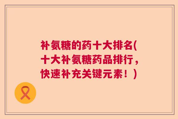 补氨糖的药十大排名(十大补氨糖药品排行，快速补充关键元素！)