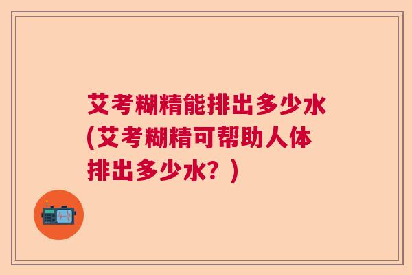 艾考糊精能排出多少水(艾考糊精可帮助人体排出多少水？)