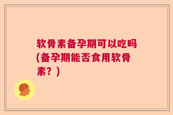 软骨素备孕期可以吃吗(备孕期能否食用软骨素？)