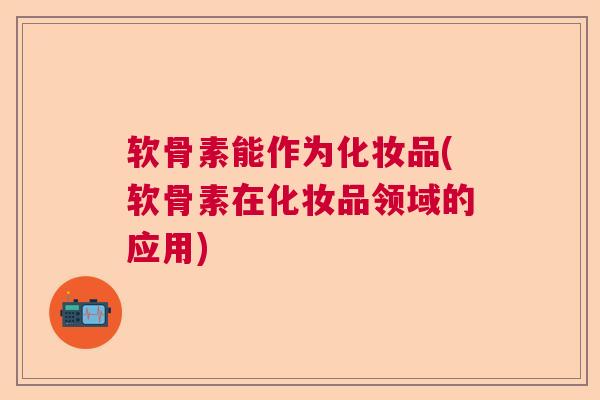 软骨素能作为化妆品(软骨素在化妆品领域的应用)