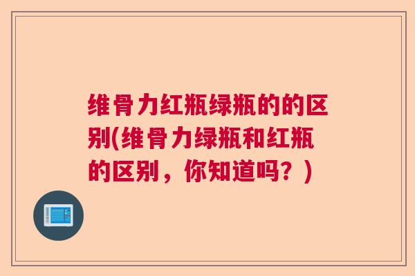 维骨力红瓶绿瓶的的区别(维骨力绿瓶和红瓶的区别,你知道吗?)
