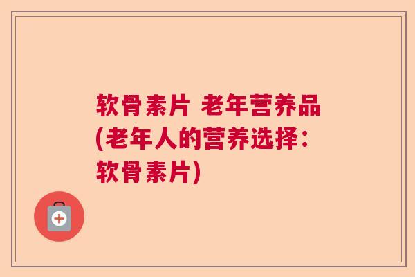 软骨素片 老年营养品(老年人的营养选择:软骨素片)