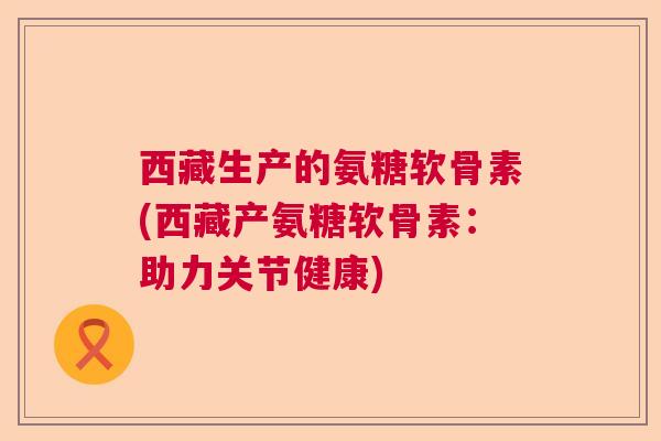 西藏生产的氨糖软骨素(西藏产氨糖软骨素:助力关节健康)