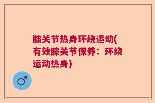 膝关节热身环绕运动(有效膝关节保养:环绕运动热身) 膝关节热身环绕运动(有效膝关节保养:环绕运动热身)