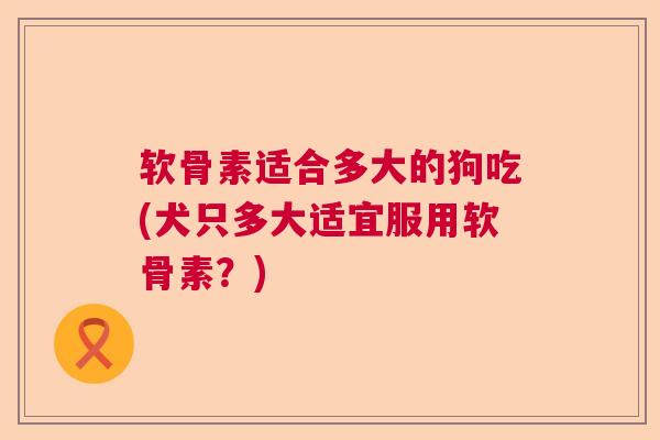 软骨素适合多大的狗吃(犬只多大适宜服用软骨素?) 软骨素适合多大的狗吃(犬只多大适宜服用软骨素?)