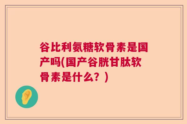 谷比利氨糖软骨素是国产吗(国产谷胱甘肽软骨素是什么？)