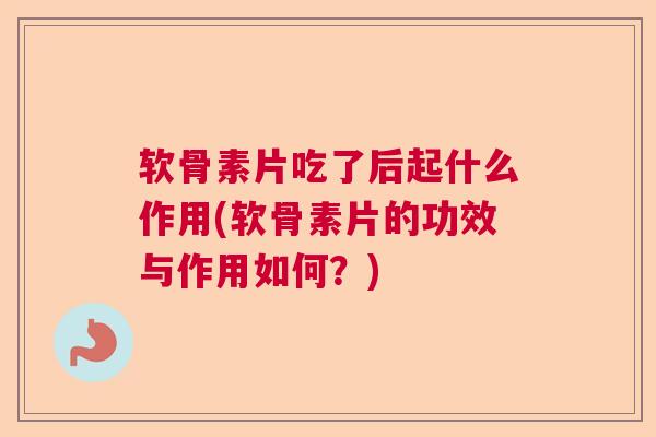软骨素片吃了后起什么作用(软骨素片的功效与作用如何?)