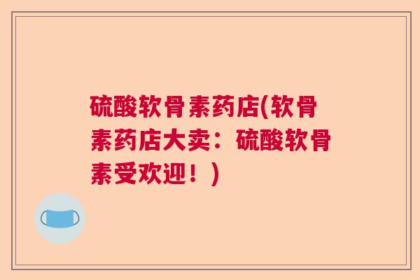 硫酸软骨素药店(软骨素药店大卖:硫酸软骨素受欢迎!) 硫酸软骨素药店(软骨素药店大卖:硫酸软骨素受欢迎!)