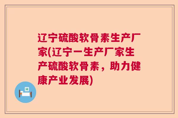 辽宁硫酸软骨素生产厂家(辽宁一生产厂家生产硫酸软骨素，助力健康产业发展)