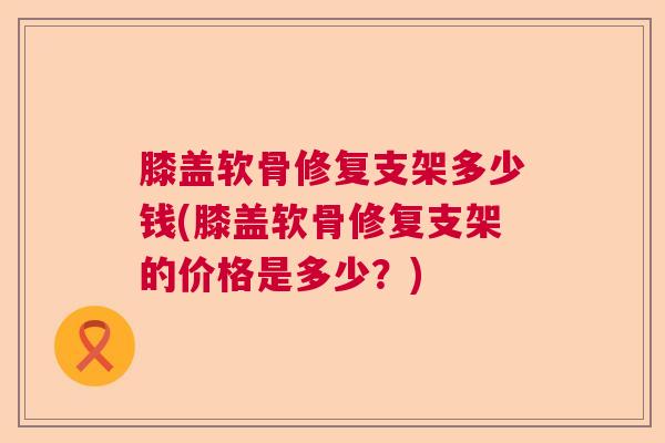 膝盖软骨修复支架多少钱(膝盖软骨修复支架的价格是多少？)