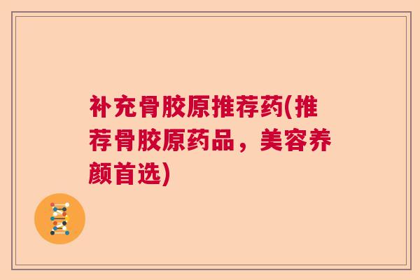 补充骨胶原推荐药(推荐骨胶原药品，美容养颜首选)