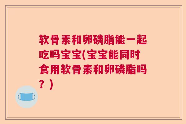 软骨素和卵磷脂能一起吃吗宝宝(宝宝能同时食用软骨素和卵磷脂吗？)
