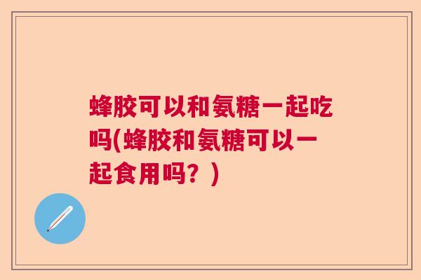 蜂胶可以和氨糖一起吃吗(蜂胶和氨糖可以一起食用吗？)